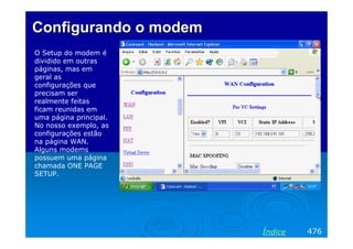 Configurando o modem
O Setup do modem é
dividido em outras
páginas, mas em
geral as
configurações que
precisam ser
realmente feitas
ficam reunidas em
uma página principal.
No nosso exemplo, as
configurações estão
na página WAN.
Alguns modems
possuem uma página
chamada ONE PAGE
SETUP.




                        Índice   476
 