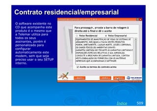 Contrato residencial/empresarial
O software existente no
CD que acompanha este
produto é o mesmo que
a Telemar utiliza para
todos os seus
assinantes, porém é
personalizado para
configurar
automaticamente este
modem, sem que seja
preciso usar o seu SETUP
interno.




                               Índice   509
 
