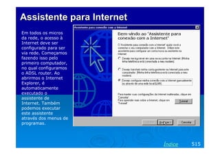 Assistente para Internet
Em todos os micros
da rede, o acesso à
Internet deve ser
configurado para ser
via rede. Começamos
fazendo isso pelo
primeiro computador,
no qual configuramos
o ADSL router. Ao
abrirmos o Internet
Explorer, é
automaticamente
executado o
assistente de
Internet. Também
podemos executar
este assistente
através dos menus de
programas.




                           Índice   515
 