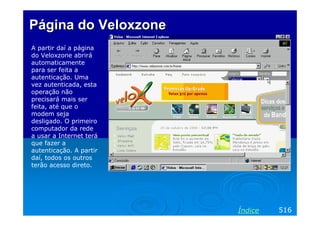 Página do Veloxzone
A partir daí a página
do Veloxzone abrirá
automaticamente
para ser feita a
autenticação. Uma
vez autenticada, esta
operação não
precisará mais ser
feita, até que o
modem seja
desligado. O primeiro
computador da rede
a usar a Internet terá
que fazer a
autenticação. A partir
daí, todos os outros
terão acesso direto.




                         Índice   516
 