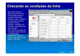 Checando as condições da linha
Na seção Stautus /
ADSL encontraremos
informações sobre a
relação sinal/ruído
(quanto maior, melhor)
e atenuação da linha
(quanto menor,
melhor), medidas em
decibéis. Normalmente
são também
informadas as taxas de
recepção (downstream)
e transmissão
(upstream), que no
nosso caso são de 256
kbps e 128 kbps.




                             Índice   525
 