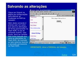 Salvando as alterações
Clique em Submit na
página de configurações
para efetivar as
mudanças na RAM do
roteador.
Além deste comando é
preciso usar um outro
que salva as alterações
de forma permanente na
Flash ROM. O uso do
comando Submit, caso
exista, deve ser sempre
feito antes daquele que
salva as alterações na
Flash ROM. No exemplo
ao lado estamos fazendo
a gravação permanente
na Flash ROM.
                          IMPORTANTE: Ative o FIREWALL do roteador.



                                                             Índice   529
 