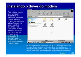 Instalando o driver do modem
Assim como ocorre
com qualquer
dispositivo de
hardware, modems
podem ter seus
drivers instalados de
várias formas, e a
opção usada é
escolhida pelo
fabricante. Muitos
enviam um CD ou
disquete com um
programa de
instalação. O
exemplo que
mostraremos é o
mais difícil: drivers
compactados.
                        O fabricante fornece um arquivo ZIP ou EXE auto-descompactável.
                        Uma vez descompactado em um diretório, não localizamos
                        aplicativo algum (como SETUP.EXE), e sim arquivos INF e DLL. É
                        preciso então fazer a instalação pelo Gerenciador de dispositivos.

                                                                         Índice         535
 