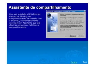 Assistente de compartilhamento
Uma vez instalado o ICS (Internet
Connection Sharing, ou
Compartilhamento de conexão com
a Internet), é automaticamente
executado um Assistente que fará
algumas perguntas e habilitará o
compartilhamento.




                                    Índice   546
 