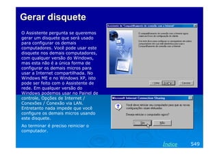 Gerar disquete
O Assistente pergunta se queremos
gerar um disquete que será usado
para configurar os demais
computadores. Você pode usar este
disquete nos demais computadores,
com qualquer versão do Windows,
mas esta não é a única forma de
configurar os demais micros para
usar a Internet compartilhada. No
Windows ME e no Windows XP, isto
pode ser feito com o Assistente de
rede. Em qualquer versão do
Windows podemos usar no Painel de
controle, Opções de Internet /
Conexões / Conexão via LAN.
Entretanto nada impede que você
configure os demais micros usando
este disquete.
Ao terminar é preciso reiniciar o
computador.


                                     Índice   549
 