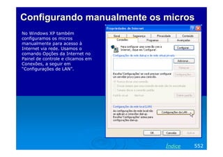 Configurando manualmente os micros
No Windows XP também
configuramos os micros
manualmente para acesso à
Internet via rede. Usamos o
comando Opções da Internet no
Painel de controle e clicamos em
Conexões, a seguir em
“Configurações de LAN”.




                                   Texto Verdana 14




                                                      Índice   552
 