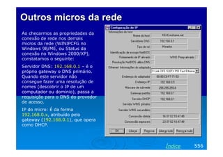Outros micros da rede
Ao checarmos as propriedades da
conexão de rede nos demais
micros da rede (WINIPCFG no
Windows 98/ME, ou Status da
conexão no Windows 2000/XP),
constatamos o seguinte:
Servidor DNS: 192.168.0.1 – é o
próprio gateway o DNS primário.
Quando este servidor não
consegue fazer uma resolução de
nomes (descobrir o IP de um
computador ou domínio), passa a
requisição para o DNS do provedor
de acesso.
IP do micro: É da forma
192.168.0.x, atribuído pelo
gateway (192.168.0.1), que opera
como DHCP.




                                    Índice   556
 