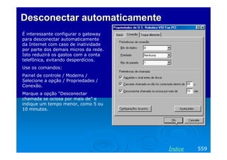 Desconectar automaticamente
É interessante configurar o gateway
para desconectar automaticamente
da Internet com caso de inatividade
por parte dos demais micros da rede.
Isto reduzirá os gastos com a conta
telefônica, evitando desperdícios.
Use os comandos:
Painel de controle / Modems /
Selecione a opção / Propriedades /
Conexão.
Marque a opção “Desconectar
chamada se ociosa por mais de” e
indique um tempo menor, como 5 ou
10 minutos.




                                       Índice   559
 