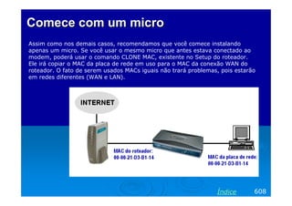 Comece com um micro
Assim como nos demais casos, recomendamos que você comece instalando
apenas um micro. Se você usar o mesmo micro que antes estava conectado ao
modem, poderá usar o comando CLONE MAC, existente no Setup do roteador.
Ele irá copiar o MAC da placa de rede em uso para o MAC da conexão WAN do
roteador. O fato de serem usados MACs iguais não trará problemas, pois estarão
em redes diferentes (WAN e LAN).




                                                                Índice       608
 