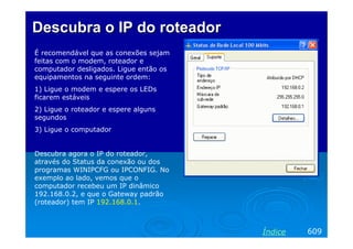 Descubra o IP do roteador
É recomendável que as conexões sejam
feitas com o modem, roteador e
computador desligados. Ligue então os
equipamentos na seguinte ordem:
1) Ligue o modem e espere os LEDs
ficarem estáveis
2) Ligue o roteador e espere alguns
segundos
3) Ligue o computador


Descubra agora o IP do roteador,
através do Status da conexão ou dos
programas WINIPCFG ou IPCONFIG. No
exemplo ao lado, vemos que o
computador recebeu um IP dinâmico
192.168.0.2, e que o Gateway padrão
(roteador) tem IP 192.168.0.1.



                                        Índice   609
 