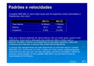 Padrões e velocidades
O padrão IEEE-802.11 para redes locais sem fio especifica várias velocidades e
freqüências, tais como:

                                     802.11a        802.11b
   Taxa máxima                      54 Mbits/s     11 Mbits/s
   Alcance                            50 m           100 m
   Freqüência                         5 GHz         2,4 GHz



Note que o alcance depende de vários fatores. De um modo geral, quanto mais
obstáculos, maior será a atenuação das ondas de rádio e menor será o
alcance. Paredes e móveis, principalmente os de metal, espelhos, todos são
anteparos que reduzem o alcance das ondas eletromagnéticas.
A maioria dos equipamentos de rede disponíveis no mercado segue o padrão
IEEE-802.11b, na faixa de 2,4 GHz. A faixa de 5 GHz requer regulamentações
internacionais para que seu uso seja difundido, portanto é limitada a oferta de
produtos neste padrão. O novo padrão IEEE-802.11g permitirá a taxa de
transmissão de 54 Mbits/s.


                                                                    Índice        622
 