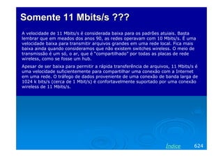 Somente 11 Mbits/s ???
A velocidade de 11 Mbits/s é considerada baixa para os padrões atuiais. Basta
lembrar que em meados dos anos 90, as redes operavam com 10 Mbits/s. É uma
velocidade baixa para transmitir arquivos grandes em uma rede local. Fica mais
baixa ainda quando consideramos que não existem switches wireless. O meio de
transmissão é um só, o ar, que é “compartilhado” por todas as placas de rede
wireless, como se fosse um hub.
Apesar de ser baixa para permitir a rápida transferência de arquivos, 11 Mbits/s é
uma velocidade suficientemente para compartilhar uma conexão com a Internet
em uma rede. O tráfego de dados proveniente de uma conexão de banda larga de
1024 k bits/s (cerca de 1 Mbit/s) é confortavelmente suportado por uma conexão
wireless de 11 Mbits/s.




                                                                   Índice       624
 