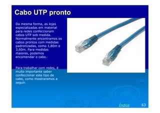 Cabo UTP pronto
Da mesma forma, as lojas
especializadas em material
para redes confeccionam
cabos UTP sob medida.
Normalmente encontramos os
cabos prontos com medidas
padronizadas, como 1,80m e
3,60m. Para medidas
maiores, podemos
encomendar o cabo.


Para trabalhar com redes, é
muito importante saber
confeccionar este tipo de
cabo, como mostraremos a
seguir.




                              Índice   63
 