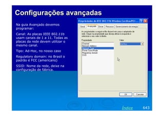 Configurações avançadas
Na guia Avançado devemos
programar:
Canal: As placas IEEE 802.11b
usam canais de 1 a 11. Todas as
placas da rede devem utilizar o
mesmo canal.
Tipo: Ad-Hoc, no nosso caso
Regulatory domain: no Brasil o
padrão é FCC (americano)
SSID: Nome da rede, deixe na
configuração de fábrica.




                                  Índice   643
 