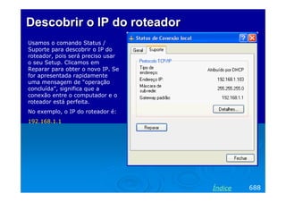 Descobrir o IP do roteador
Usamos o comando Status /
Suporte para descobrir o IP do
roteador, pois será preciso usar
o seu Setup. Clicamos em
Reparar para obter o novo IP. Se
for apresentada rapidamente
uma mensagem de “operação
concluída”, significa que a
conexão entre o computador e o
roteador está perfeita.
No exemplo, o IP do roteador é:
192.168.1.1




                                   Índice   688
 
