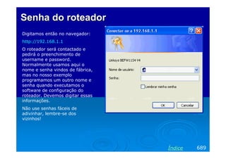 Senha do roteador
Digitamos então no navegador:
http://192.168.1.1
O roteador será contactado e
pedirá o preenchimento de
username e password.
Normalmente usamos aqui o
nome e senha vindos de fábrica,
mas no nosso exemplo
programamos um outro nome e
senha quando executamos o
software de configuração do
roteador. Devemos digitar essas
informações.
Não use senhas fáceis de
adivinhar, lembre-se dos
vizinhos!




                                  Índice   689
 