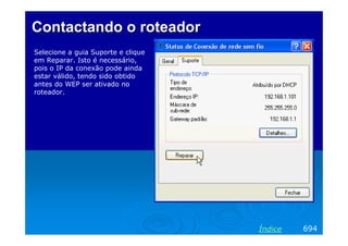 Contactando o roteador
Selecione a guia Suporte e clique
em Reparar. Isto é necessário,
pois o IP da conexão pode ainda
estar válido, tendo sido obtido
antes do WEP ser ativado no
roteador.




                                    Índice   694
 