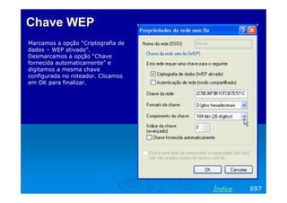 Chave WEP
Marcamos a opção “Criptografia de
dados – WEP ativado”.
Desmarcamos a opção “Chave
fornecida automaticamente” e
digitamos a mesma chave
configurada no roteador. Clicamos
em OK para finalizar.




                                    Índice   697
 