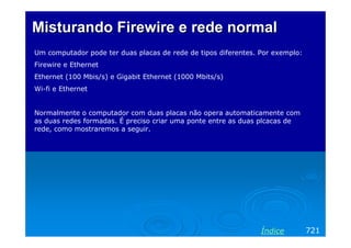 Misturando Firewire e rede normal
Um computador pode ter duas placas de rede de tipos diferentes. Por exemplo:
Firewire e Ethernet
Ethernet (100 Mbis/s) e Gigabit Ethernet (1000 Mbits/s)
Wi-fi e Ethernet


Normalmente o computador com duas placas não opera automaticamente com
as duas redes formadas. É preciso criar uma ponte entre as duas plcacas de
rede, como mostraremos a seguir.




                                                                Índice         721
 