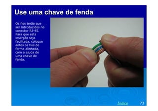 Use uma chave de fenda
Os fios terão que
ser introduzidos no
conector RJ-45.
Para que esta
inserção seja
facilitada, coloque
antes os fios de
forma alinhada,
com a ajuda de
uma chave de
fenda.




                         Índice   73
 