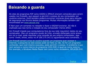 Baixando a guarda
Os sites de programas P2P como KAZAA e EMULE ensinam comandos para serem
usados nos firewalls, que passam a permitir o acesso do seu computador por
usuários externos. Você também poderá encontrar inúmeras dicas para redução
de segurança nos fórums desses programas. Muitas informações também são
encontradas em www.abusar.org.
É fácil usar um comando no roteador e fazer o KAZAA funcionar. Só não é
explicado que isso torna a violação do seu computador menos difícil.
Um firewall impede que computadores fora da sua rede requisitem dados do seu
comptuador. Mas um programa cavalo de tróia, enviado disfarçado como anexo
em um e-mail, pode requisitar uma conexão do seu próprio computador, algo
como “chefe, entrei, estou no IP 200.175.143.12 aguardando seus comandos…”.
Um firewall sempre avisa ao usuário quando um programa quer acessar a
Internet, e pergunta se este acesso pode ser feito ou não. Se for um programa
conhecido, que você mesmo executou, pode permitir o acesso. O problema é que
nem sempre o nome interno do programa (XXX.EXE) é igual ao nome externo.
Por exemplo, o Windows Media Player tem como nome verdadeiro, MPLAYER.EXE.




                                                                Índice     735
 