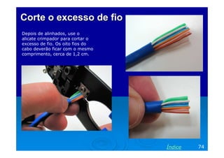 Corte o excesso de fio
Depois de alinhados, use o
alicate crimpador para cortar o
excesso de fio. Os oito fios do
cabo deverão ficar com o mesmo
comprimento, cerca de 1,2 cm.




                                  Índice   74
 