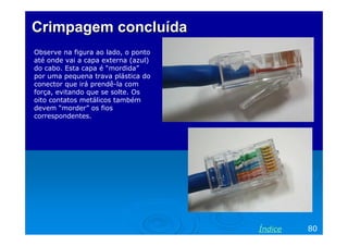 Crimpagem concluída
Observe na figura ao lado, o ponto
até onde vai a capa externa (azul)
do cabo. Esta capa é “mordida”
por uma pequena trava plástica do
conector que irá prendê-la com
força, evitando que se solte. Os
oito contatos metálicos também
devem “morder” os fios
correspondentes.




                                     Índice   80
 