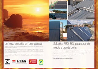 Karimbó - Guaratinguetá




                                                                                                                                                                Karimbó - Guaratinguetá                                                               Edifício residencial em Belo Horizonte




                                                                                                                                                                 Karimbó - Guaratinguetá                                                                    Edifício com medição individual




Um novo conceito em energia solar                                                                                                   Soluções PRO-SOL para obras de
                                                                                                                                    médio e grande porte.
Os produtos PRO-SOL utilizam matérias-primas de alta qualidade, garantindo a melhor eficiência e maior vida útil, bem como econi-
mia, conforto e respeito ao meio ambiente.

Desde sua fundação, a PRO-SOL é uma empresa associada da ABRAVA e participante do PBE (Programa Brasileiro de Etiquetagem),
criado pelo INMETRO, que qualifica a eficiência de desempenho energético dos aquecedores. Toda nossa linha de reservatórios rece-   Além de seu portfolio de produtos, a PRO-SOL disponibiliza o expertise de seu departamento de atendimento para o desenvolvimento do
be o selo PROCEL, concebido pela ELETROBRÁS, que tem a finalidade de informar o nível de eficiência do produto e proporciona ao     projeto ideal para cada necessidade, seja de pequeno, médio ou grande porte como, hotéis, edifícios residências, clubes, hospitais e até
consumidor a certeza da melhor aquisição.                                                                                           pré aquecimento industrial, além de habitação de interesse social, obtendo sempre o melhor resultado e a satisfação de seus clientes.

A Pro-Sol também possui a certificação nos coletores abertos e fechados em todos os itens que produz, o departamento técnico e      A PRO-SOL oferece também linhas de credito especifica para o solar e vendas através do cartão BNDES.
equipes de instalações parceiras PRO-SOL tem o selo QUALISOL, profissionais são treinados e orientados, conforme as normas do
escopo A3.                                                                                                                          Soluções inteligentes de uma equipe totalmente integrada as necessidades do cliente.


                                                                                                                                    PRO-SOL MELHOR CUSTO X BENEFÍCIO !
 
