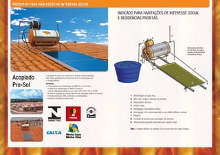 PRODUTOS PARA HABITAÇÃO DE INTERESSE SOCIAL

                                                                                                   INDICADO PARA HABITAÇÕES DE INTERESSE SOCIAL
                                                                                                   E RESIDÊNCIAS PRONTAS.



                                                                                                                                                          7
                                                                                                                                   2
                                                                                                                         1


                                                                                                                                                                                 Reservatórios térmicos
                                                                                                                                             3                                   de 200 litros, com placa
                                                                                                                                                                                 coletora de alta eficiência
                                                                                                                                                                                 horizontal ou vertical.


                                                                                                                     6



                                                                                                                                                                                           5
                                                                                                                                   5



Acoplado          O Acoplado Pro-Sol é um conjunto pré-montado de fácil instalação.
                  Além disso, apresenta economia de até 90% na comparação com
                  o chuveiro elétrico.

Pro-Sol           Atributos:                                                                                                                                                           4                       8
                    • Reservatório com classificação no INMETRO e selo Procel;
                    • Placas com classificação no INMETRO Nível B;
                    • Kit de Instalação podendo ser em cobre, PPR, CPVC, PEX ou EPDM;                                                                                       9
                    • Pode ser acoplado ao chuveiro elétrico e ao misturador externo ou interno;
                    • Tampa externa em ABS, antichama e antiultravioleta;                                1 - Alimentação de água fria;
                    • Suporte com pintura anticorrosiva.                                                 2 - Mini caixa d’água redutora de pressão;
                                                                                                         3 - Reservatório térmico;
                                                                                                         4 - Coletor solar;
                                                                                                         5 - Interligação reservatório/coletor;
                                                                                                         6 - Interligação mini caixa/reservatório com sifão antifluxo reverso;
                                                                                                         7 - Respiro;
                                                                                                         8 - Conexão de acesso para drenagem do sistema;
                                                                                                         9 - Válvula anticongelante (opcional para regiões frias)

                                                                                                         Obs: O respiro deverá no mínimo 20 cm acima da mini caixa d’água
 