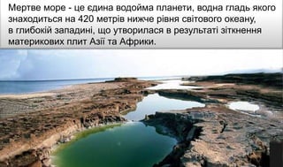 Мертве море - це єдина водойма планети, водна гладь якого
знаходиться на 420 метрів нижче рівня світового океану,
в глибокій западині, що утворилася в результаті зіткнення
материкових плит Азії та Африки.
 