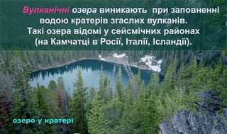 Вулканічні озера виникають при заповненні
водою кратерів згаслих вулканів.
Такі озера відомі у сейсмічних районах
(на Камчатці в Росії, Італії, Ісландії).
 