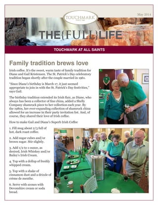 THE{FULL}LIFE
TOUCHMARK AT ALL SAINTS
May 2014
Family tradition brews love
Irish coffee. It’s the sweet, warm taste of family tradition for
Diane and Gail Kristensen. The St. Patrick’s Day celebratory
tradition began shortly after the couple married in 1961.
“Since Diane’s birthday is March 17, it just seemed
appropriate to join in with the St. Patrick’s Day festivities,”
says Gail.
The birthday tradition extended its Irish flair, as Diane, who
always has been a collector of fine china, added a Shelly
Company shamrock piece to her collection each year. By
the 1980s, her ever-expanding collection of shamrock china
allowed for an increase in their party invitation list. And, of
course, they shared their love of Irish coffee.
How to make Gail and Diane’s Superb Irish Coffee
1. Fill mug about 2/3 full of
hot, dark roast coffee.
2. Add sugar cubes and/or
brown sugar. Stir slightly.
3. Add 1/2 to 1 ounce, as
desired, Irish Whiskey and/or
Bailey’s Irish Cream.
4. Top with a dollop of freshly
whipped cream.
5. Top with a shake of
cinnamon dust and a drizzle of
crème de menthe.
6. Serve with scones with
Devonshire cream or soda
bread.
 