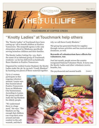 TOUCHMARK AT COFFEE CREEK
THE{FULL}LIFE
May 2014
“Knotty Ladies” at Touchmark help others
The “Knotty Ladies” at Touchmark have been
cutting up—all to benefit children at Positive
Tomorrows. The nonprofit agency is the only
elementary school in Oklahoma specifically
serving homeless children and their families.
The Knotty Ladies Cutting Up—yes, that’s
the name of an informal group of Touchmark
residents—so far has delivered 24 handmade
fleece blankets to Positive Tomorrows.
Organized by resident Louise Haaland, the Knotty
Ladies make the 36- by 54-inch “Comfy Blankets”
by knotting two pieces of fleece material together.
Up to 17 women
participate in this
ongoing volunteer
mission. Louise says
they learned about
Positive Tomorrows
from an Oklahoma
City businessman.
According to Louise,
the group could also
make the lap blankets
for elderly people.
“We understand
there is a huge
need,” she says. “The
blankets are big
enough that children
can wrap their arms
around and take
comfort in the soft
warmth, and that’s
why we call them Comfy Blankets.”
The group has generated funds for supplies
through various activities and has received some
donations, as well.
Rewards of volunteerism have effects for
volunteers, too
Just last month, people across the country
recognized National Volunteer Week. It turns out,
the Knotty Ladies and other volunteers receive
benefits, too.
The psychosocial and mental health (cont.)
 