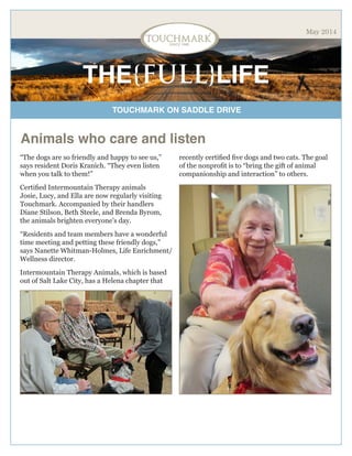 TOUCHMARK ON SADDLE DRIVE
THE{FULL}LIFE
May 2014
Animals who care and listen
“The dogs are so friendly and happy to see us,”
says resident Doris Kranich. “They even listen
when you talk to them!”
Certified Intermountain Therapy animals
Josie, Lucy, and Ella are now regularly visiting
Touchmark. Accompanied by their handlers
Diane Stilson, Beth Steele, and Brenda Byrom,
the animals brighten everyone’s day.
“Residents and team members have a wonderful
time meeting and petting these friendly dogs,”
says Nanette Whitman-Holmes, Life Enrichment/
Wellness director.
Intermountain Therapy Animals, which is based
out of Salt Lake City, has a Helena chapter that
recently certified five dogs and two cats. The goal
of the nonprofit is to “bring the gift of animal
companionship and interaction” to others.
 