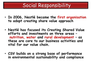 • In 2006, Nestlé became the first organisation
  to adopt creating share value approach
       .


• Nestlé has focused its Creating Shared Value
  efforts and investments on three areas –
   nutrition, water and rural development – as
  these are core to our business activities and
  vital for our value chain.

• CSV builds on a strong base of performance
  in environmental sustainability and compliance
 