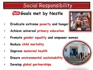 Goals met by Nestle

•   Eradicate extreme poverty and hunger

•   Achieve universal primary education

•   Promote gender equality and empower women

•   Reduce child mortality

•   Improve maternal health

•   Ensure environmental sustainability

•   Develop global partnerships
 