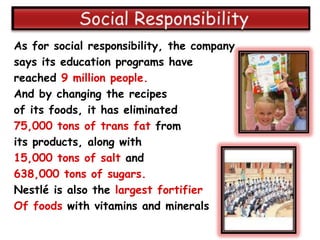 As for social responsibility, the company
says its education programs have
reached 9 million people.
And by changing the recipes
of its foods, it has eliminated
75,000 tons of trans fat from
its products, along with
15,000 tons of salt and
638,000 tons of sugars.
Nestlé is also the largest fortifier
Of foods with vitamins and minerals
 