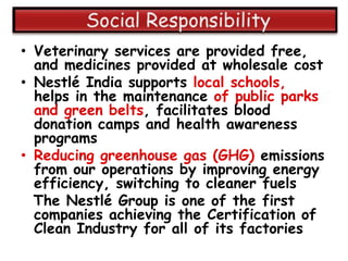 • Veterinary services are provided free,
  and medicines provided at wholesale cost
• Nestlé India supports local schools,
  helps in the maintenance of public parks
  and green belts, facilitates blood
  donation camps and health awareness
  programs
• Reducing greenhouse gas (GHG) emissions
  from our operations by improving energy
  efficiency, switching to cleaner fuels
  The Nestlé Group is one of the first
  companies achieving the Certification of
  Clean Industry for all of its factories
 