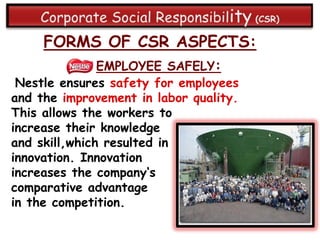 FORMS OF CSR ASPECTS:
               EMPLOYEE SAFELY:
 Nestle ensures safety for employees
and the improvement in labor quality.
This allows the workers to
increase their knowledge
and skill,which resulted in
innovation. Innovation
increases the company„s
comparative advantage
in the competition.
 
