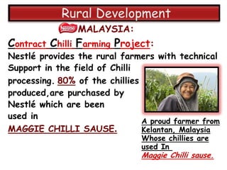 MALAYSIA:
Contract Chilli Farming Project:
Nestlé provides the rural farmers with technical
Support in the field of Chilli
processing. 80% of the chillies
produced,are purchased by
Nestlé which are been
used in
                                A proud farmer from
MAGGIE CHILLI SAUSE.            Kelantan, Malaysia
                                Whose chillies are
                                used In
                                Maggie Chilli sause.
 