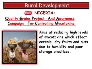 NIGERIA:
Quality Grains Project And Awareness
 Campaign For Controlling Mycotoxins:

                 Aims at reducing high levels
                 of mycotoxins which effect
                 cereals, dry fruits and nuts
                 due to humidity and poor
                 storage practices.
 