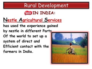 IN INDIA:
Nestle Agricultural Services
has used the experience gained
by nestle in different Parts
Of the world to set up a
system of direct and
Efficient contact with the
farmers in India.
 