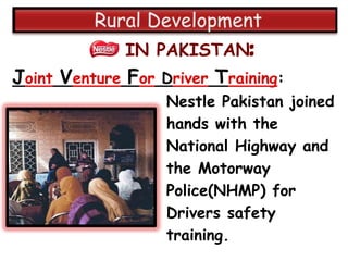 IN PAKISTAN:
Joint Venture For Driver Training:
                   Nestle Pakistan joined
                   hands with the
                   National Highway and
                   the Motorway
                   Police(NHMP) for
                   Drivers safety
                   training.
 