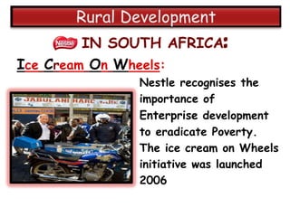 IN SOUTH AFRICA:
Ice Cream On Wheels:
              Nestle recognises the
              importance of
              Enterprise development
              to eradicate Poverty.
              The ice cream on Wheels
              initiative was launched
              2006
 