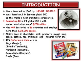  It was founded in 1867 by HENRI NESTLE.
 Was listed no.1 in fortune global 500
  as the World‟s most profitable corporation.
 Ranked no.13 in FT global 2011 with
  market capitalization of $200 million.
 Has 449 factories in 86 countries and employs
  more than 3,28,000 people.
 Mainly deals in chocolates, milk products, maggi, soup,
  sauce, coffee, tea, milkmaid, and mineral water etc.
 It‟s factories in india are in
  Moga (Punjab),
  Choladi (Tamilnadu),
  Nanjagud (Karnatka),
  Samalakaha (Haryana),
  Ponda (Goa)
 