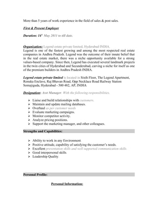 More than 5 years of work experience in the field of sales & post sales.
First & Present Employer
Duration: 14th
May 2011 to till date.
Organization: Legend estate private limited, Hyderabad INDIA.
Legend is one of the fastest growing and among the most respected real estate
companies in Andhra Pradesh. Legend was the outcome of their innate belief that
in the real estate market, there was a niche opportunity available for a strong
values-based company. Since then, Legend has executed several landmark projects
in the twin cities of Hyderabad and Secunderabad, carving a niche for itself as one
of the premium builders in Andhra Pradesh INDIA.
Legend estate private limited is located in Sixth Floor, The Legend Apartment,
Renuka Enclave, Raj Bhavan Road, Opp Necklace Road Railway Station
Somajiguda, Hyderabad - 500 482, AP, INDIA
Designation: Asst Manager. With the following responsibilities.
 Liaise and build relationships with customers.
 Maintain and update mailing databases.
 Overhaul as per customer needs
 Evaluate marketing campaigns.
 Monitor competitor activity.
 Analyze pricing positions.
 Support the marketing manager, and other colleagues.
Strengths and Capabilities:
 Ability to work in any Environment.
 Positive attitude, capability of satisfying the customer’s needs.
 Excellent presentation skills and well supported communication skills.
 Good interpersonal skills.
 Leadership Quality.
Personal Profile:
Personal Information:
 