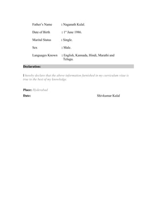 Father’s Name : Naganath Kulal.
Date of Birth : 1st
June 1986.
Marital Status : Single.
Sex : Male.
Languages Known : English, Kannada, Hindi, Marathi and
Telugu.
Declaration:
I hereby declare that the above information furnished in my curriculum vitae is
true to the best of my knowledge.
Place: Hyderabad
Date: Shivkumar Kulal
 
