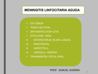 MENINGITIS LINFOCITARIA AGUDA
 ES COMÚN
 RARA VEZ FATAL
 SINTOMATOLOGÍA LEVE
 ETIOLOGÍA: VIRAL
 ENTEROVIRUS: 80-90% CASOS.
 PAROTIDITIS.
 HEPATITIS A.
 VARICELA. HERPES
 TRANSMISIÓN: FECAL-ORAL.
PROF. SAMUEL GUERRA
12
 