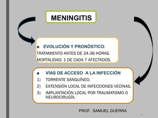 MENINGITIS
■ EVOLUCIÓN Y PRONÓSTICO:
TRATAMIENTO ANTES DE 24-36 HORAS.
MORTALIDAD: 1 DE CADA 7 AFECTADOS.
■ VÍAS DE ACCESO A LA INFECCIÓN:
1) TORRENTE SANGUÍNEO.
2) EXTENSIÓN LOCAL DE INFECCIONES VECINAS.
3) IMPLANTACIÓN LOCAL POR TRAUMATISMO O
NEUROCIRUGÍA.
PROF. SAMUEL GUERRA
3
 