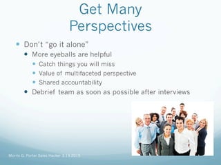 Get Many
Perspectives
—  Don’t “go it alone”
—  More eyeballs are helpful
—  Catch things you will miss
—  Value of multifaceted perspective
—  Shared accountability
—  Debrief team as soon as possible after interviews
Morris G. Porter Sales Hacker 3.19.2015
 